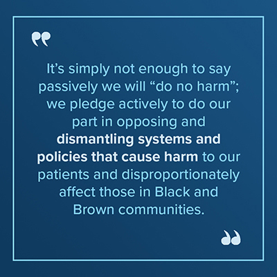 image of text stating "It's simply not enough to say passively we will "do no harm"; we pledge actively to do our part in opposing and dismantling systems and policies that cause harm to our patients and disproportionately affect those in Black and Brown communities."